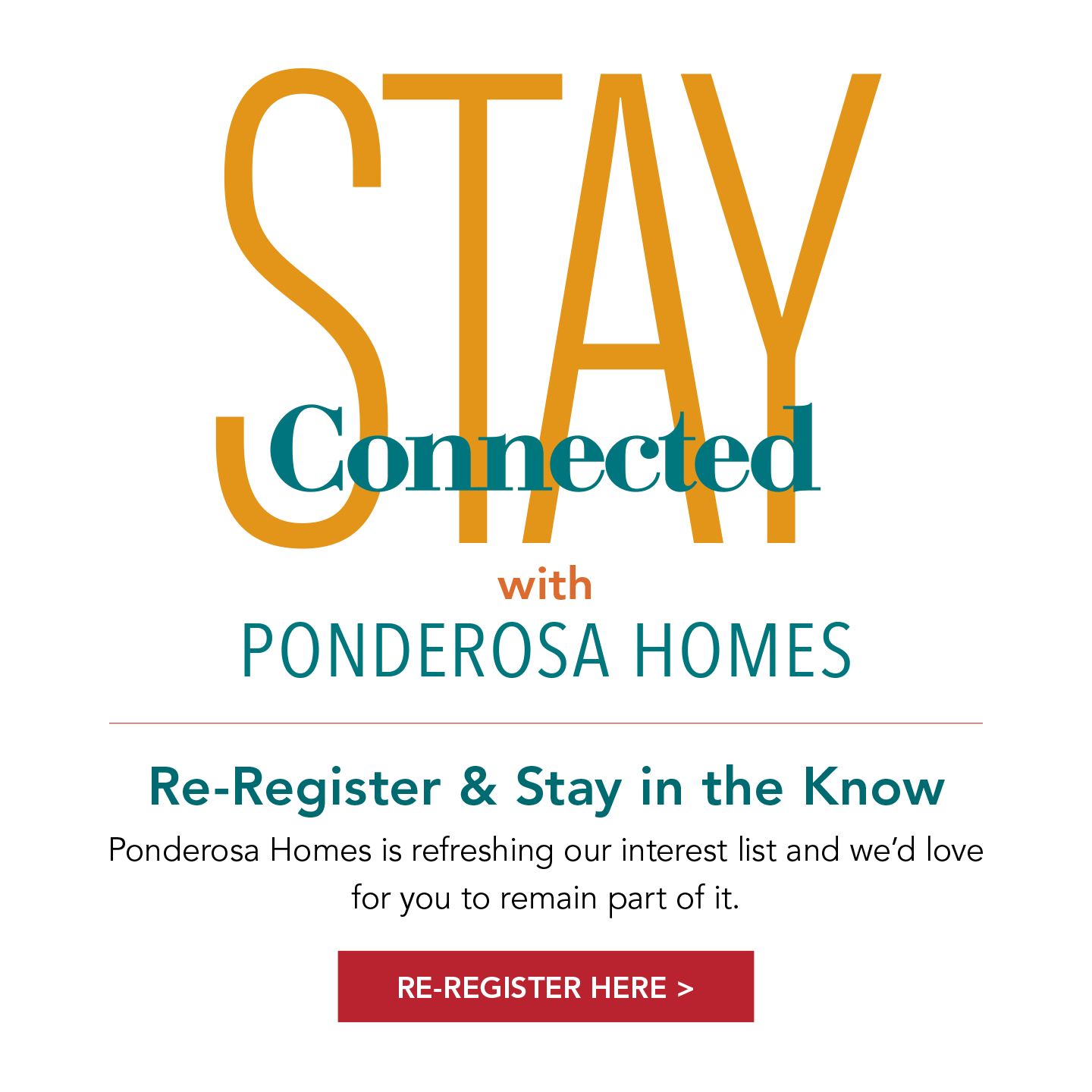 Stay Connected with PONDEROSA HOMES | Re-Register & Stay in the Know Ponderosa Homes is refreshing our interest list and we’d love for you to remain part of it. | RE-REGISTER HERE